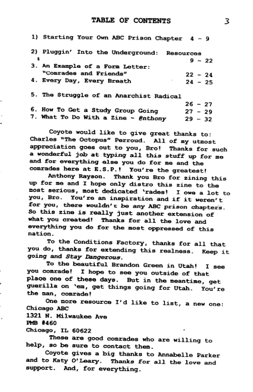 TABLE OF CONTENTS 3 1) Starting Your Own ABC Prison Chapter 4 - 9 2) Pluggin’ Into the Underground: Resources . 9~ 22 3. An Example of a Form Letter: “Comrades and Friends” 22 - 24 4. Every Day, Every Breath 24 - 25 5. The Struggle of an Anarchist Radical 26 - 27 6. How To Get a Study Group Going 27 - 20 7. What To Do With a Zine ~ @nthony 29 - 32 Coyote would like to give great thanks to: Charles “The Octopus” Perroud. ALl of my utmost appreciation goes out to you, Bro! Thanks for such a wonderful job at typing all this stuff up for me and for overything else you do for me and the conrades here at E.S.P.! You’re the greatest! Anthony Rayson. Thank you Bro for zining this Up for me and I hope only distro this zine to the most serious, most dedicated ‘rades! I owe a lot to you, Bro. You’re an inspiration and if it weren’t for you, there wouldn’t be any ABC prison chapters. So this zine is really just another extansion of what you created! Thanks for all the love and @verything you do for the most opprossed of this nation. To the Conditions Factory, thanks for all that you do, thanks for extending this realness. Keep it going and Stay Dangerous. To the beautiful Brandon Green in Utah! I see you coarade! I hope to see you outside of that Place one of these days. But in the meantime, get guerilla on ‘em, get things going for Utah. You’re the man, comradat One more resource I’d like to list, a new one Chicago ABC 1321 N. Milvaukee Ave nB 8460 Chicago, IL 60622 These are good comrades who are willing to help, so be sure to contact thea. Coyote gives a big thanks to Annabelle Parker and to Katy O’Leary. Thanks for all the love and support. And, for everything.